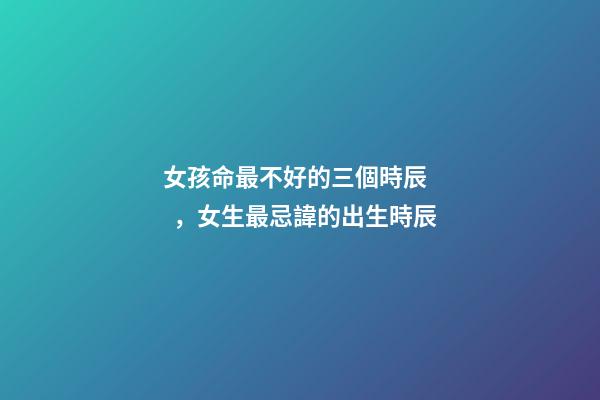 女孩命最不好的三個時辰，女生最忌諱的出生時辰